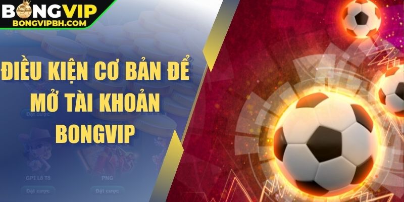 Điều kiện cơ bản để mở tài khoản Bongvip